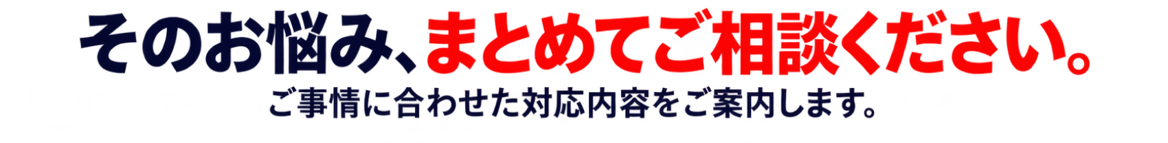 そのお悩み、まとめてご相談ください。ご事情に合わせた対応内容をご案内します。