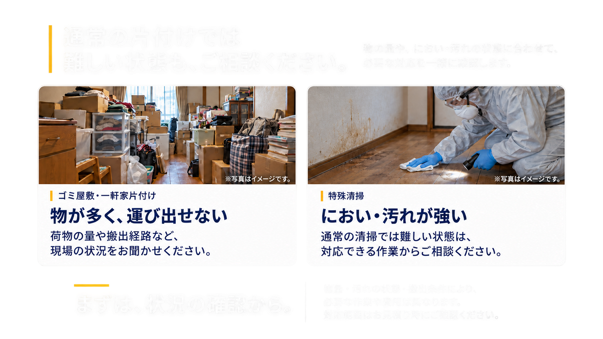 物が多く運び出せない場合や、におい・汚れが強い場合もご相談ください。まずは状況の確認から。必要な作業や費用は現場の状態によって異なります。